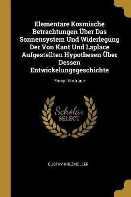 Elementare Kosmische Betrachtungen Über Das Sonnensystem Und Widerlegung Der Von Kant Und Laplace Aufgestellten Hypothesen Über Dessen ...