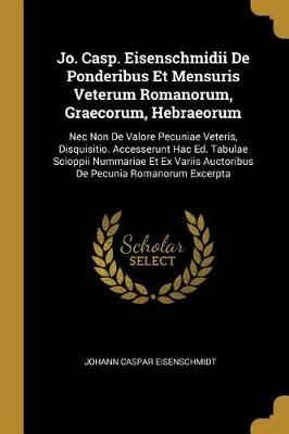 Jo. Casp. Eisenschmidii De Ponderibus Et Mensuris Veterum Romanorum, Graecorum, Hebraeorum