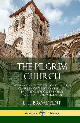 The Pilgrim Church: An Account of Continuance Through Centuries of Christian Churches Practising Biblical Principles Taught in the New Testament ...