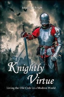 Knightly Virtue: Living the Old Code in a Modern World By Jason Bright