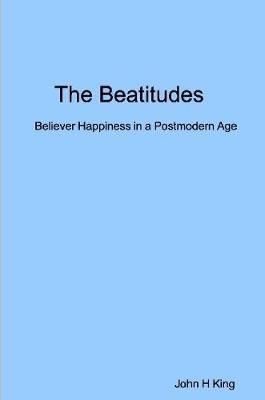 Beatitudes: Believer Happiness in a Postmodern Age By John King