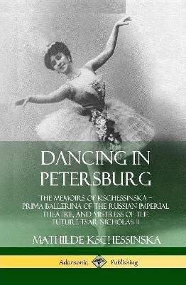 Dancing in Petersburg: The Memoirs of Kschessinska - Prima Ballerina of the Russian Imperial Theatre, and Mistress of the future Tsar Nicholas ...