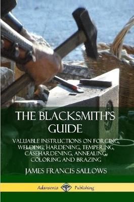 Blacksmith's Guide: Valuable Instructions on Forging, Welding, Hardening, Tempering, Casehardening, Annealing, Coloring and Brazing