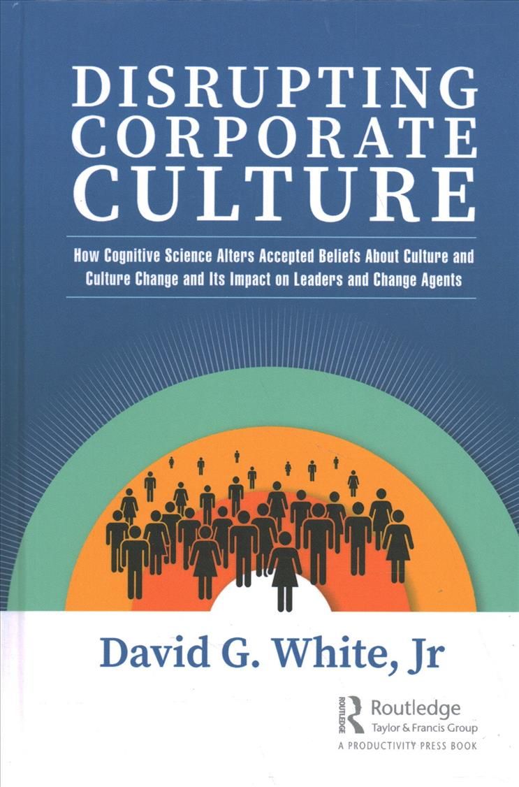Disrupting Corporate Culture: How Cognitive Science Alters Accepted Beliefs About Culture and Culture Change and Its Impact on Leaders and ...