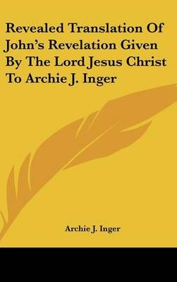 Revealed Translation Of John's Revelation Given By The Lord Jesus Christ To Archie J. Inger