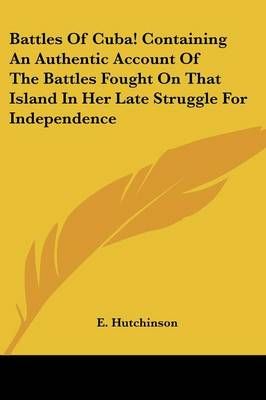 Battles Of Cuba! Containing An Authentic Account Of The Battles Fought On That Island In Her Late Struggle For Independence