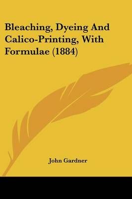 Bleaching, Dyeing And Calico-Printing, With Formulae (1884)