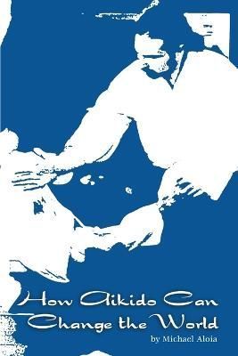 How Aikido Can Change the World By Michael Aloia 9780578026145