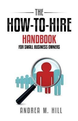 The How-to-Hire Handbook for Small Business Owners By Andrea M Hill