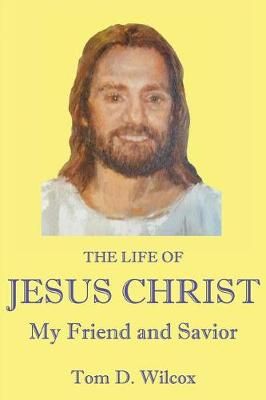The Life of Jesus Christ My Friend and Savior By Tom D Wilcox