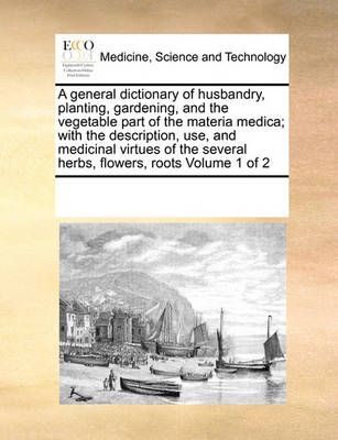 A General Dictionary of Husbandry, Planting, Gardening, and the Vegetable Part of the Materia Medica; With the Description, Use, and Medicinal ...
