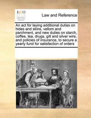 An ACT for Laying Additional Duties on Hides and Skins, Vellom and Parchment, and New Duties on Starch, Coffee, Tea, Drugs, Gilt and Silver ...
