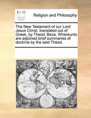 The New Testament of Our Lord Jesus Christ, Translated Out of Greek, by Theod. Beza. Whereunto Are Adjoined Brief Summaries of Doctrine by the ...