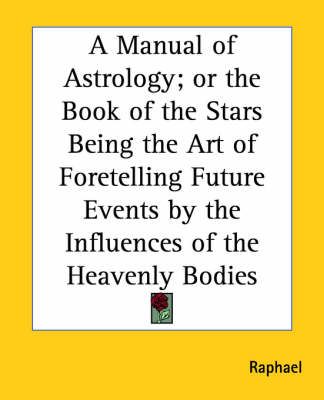 A Manual of Astrology; or the Book of the Stars Being the Art of Foretelling Future Events by the Influences of the Heavenly Bodies
