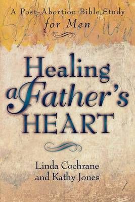 Healing a Father`s Heart ? A Post?Abortion Bible Study for Men