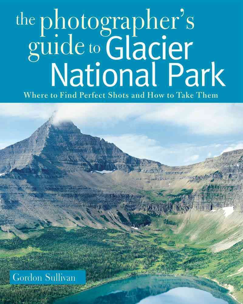 The Photographer?s Guide to Glacier National Park ? Where to Find Perfect Shots and How to Take Them