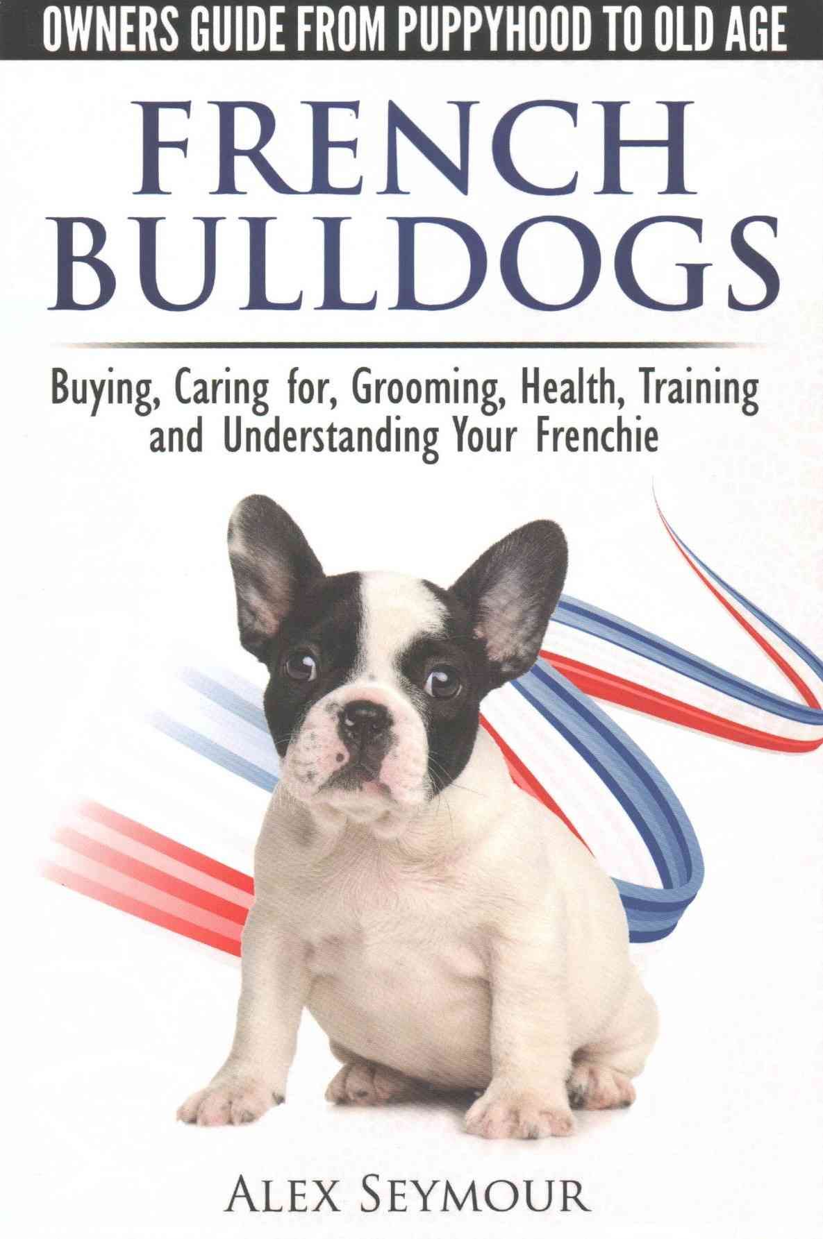 French Bulldogs - Owners Guide from Puppy to Old Age. Buying, Caring For, Grooming, Health, Training and Understanding Your Frenchie