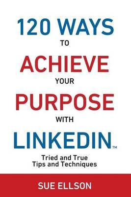 120 Ways To Achieve Your Purpose With LinkedIn : Tried And True Tips And Techniques