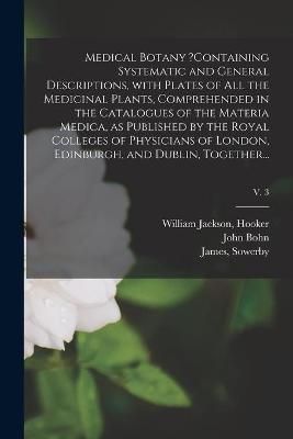 Medical Botany ?containing Systematic and General Descriptions, With Plates of All the Medicinal Plants, Comprehended in the Catalogues of the ...