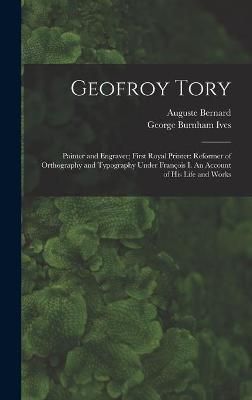 Geofroy Tory: Painter and Engraver; First Royal Printer: Reformer of Orthography and Typography Under Franc?ois I. An Account of His Life and Works