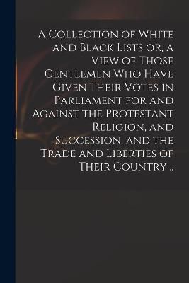 Collection of White and Black Lists or, a View of Those Gentlemen Who Have Given Their Votes in Parliament for and Against the Protestant ...