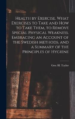 Health by Exercise. What Exercises to Take and How to Take Them, to Remove Special Physical Weakness. Embracing an Account of the Swedish ...