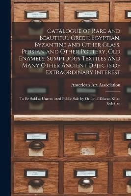 Catalogue of Rare and Beautiful Greek, Egyptian, Byzantine and Other Glass, Persian and Other Pottery, Old Enamels, Sumptuous Textiles and Many ...