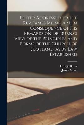 Letter Addressed to the Rev. James Milne, A.M. in Consequence of His Remarks on Dr. Burns's View of the Principles and Forms of the Church of ...