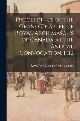 Proceedings of the Grand Chapter of Royal Arch Masons of Canada at the Annual Convocation, 1912