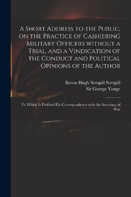 Short Address to the Public, on the Practice of Cashiering Military Officers Without a Trial, and a Vindication of the Conduct and Political ...