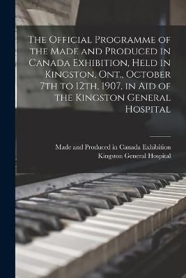 Official Programme of the Made and Produced in Canada Exhibition, Held in Kingston, Ont., October 7th to 12th, 1907, in Aid of the Kingston ...
