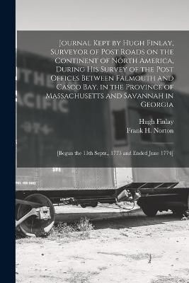 Journal Kept by Hugh Finlay, Surveyor of Post Roads on the Continent of North America, During His Survey of the Post Offices Between Falmouth ...