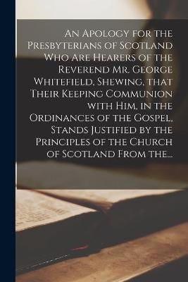 Apology for the Presbyterians of Scotland Who Are Hearers of the Reverend Mr. George Whitefield, Shewing, That Their Keeping Communion With Him, ...