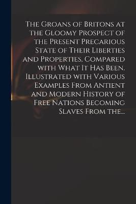 Groans of Britons at the Gloomy Prospect of the Present Precarious State of Their Liberties and Properties, Compared With What It Has Been. ...