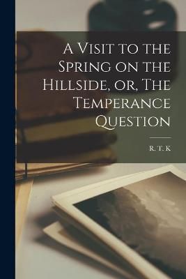 Visit to the Spring on the Hillside, or, The Temperance Question [microform]
