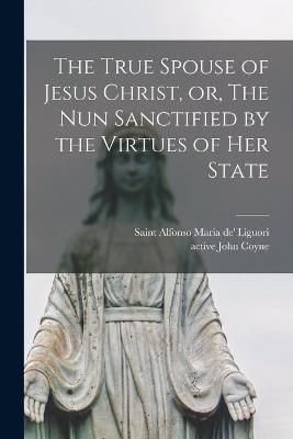 True Spouse of Jesus Christ, or, The Nun Sanctified by the Virtues of Her State
