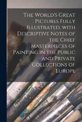 World's Great Pictures Fully Illustrated, With Descriptive Notes of the Chief Masterpieces of Painting in the Public and Private Collections of ...