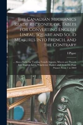 Canadian Mechanics Ready Reckoner, or, Tables for Converting English Lineal, Square and Solid Measures Into French, and the Contrary [microform]
