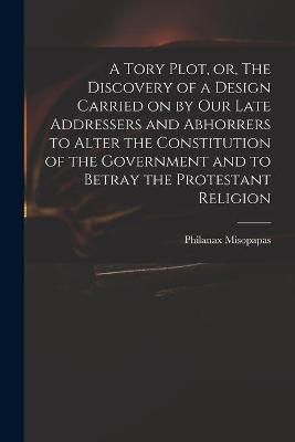 Tory Plot, or, The Discovery of a Design Carried on by Our Late Addressers and Abhorrers to Alter the Constitution of the Government and to ...