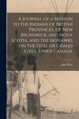 Journal of a Mission to the Indians of British Provinces, of New Brunswick, and Nova Scotia, and the Mohawks on the Ouse or Grand River, Upper ...