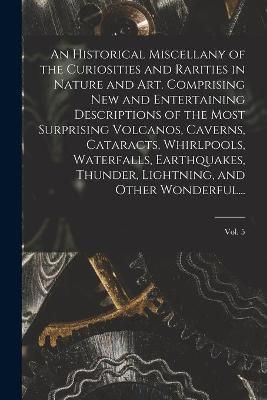 Historical Miscellany of the Curiosities and Rarities in Nature and Art. Comprising New and Entertaining Descriptions of the Most Surprising ...