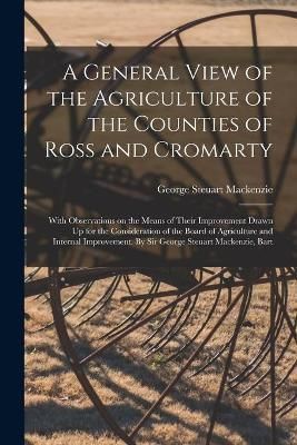 General View of the Agriculture of the Counties of Ross and Cromarty; With Observations on the Means of Their Improvement Drawn Up for the ...