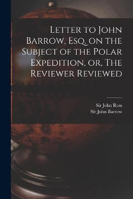 Letter to John Barrow, Esq. on the Subject of the Polar Expedition, or, The Reviewer Reviewed [microform]