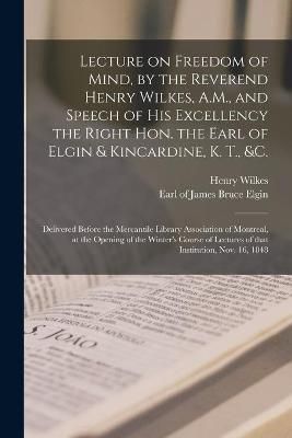 Lecture on Freedom of Mind, by the Reverend Henry Wilkes, A.M., and Speech of His Excellency the Right Hon. the Earl of Elgin & Kincardine, K. ...