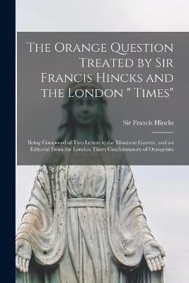 Orange Question Treated by Sir Francis Hincks and the London " Times" [microform]