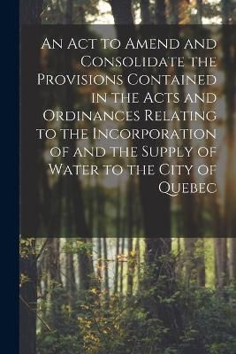 Act to Amend and Consolidate the Provisions Contained in the Acts and Ordinances Relating to the Incorporation of and the Supply of Water to the ...
