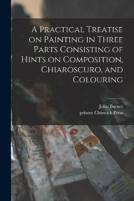 Practical Treatise on Painting in Three Parts Consisting of Hints on Composition, Chiaroscuro, and Colouring