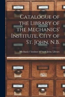 Catalogue of the Library of the Mechanics' Institute, City of St. John, N.B. [microform]