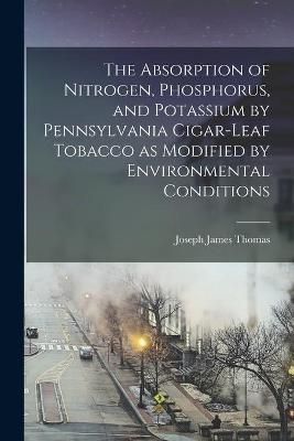The Absorption of Nitrogen, Phosphorus, and Potassium by Pennsylvania Cigar-Leaf Tobacco as Modified by Environmental Conditions [Microform]
