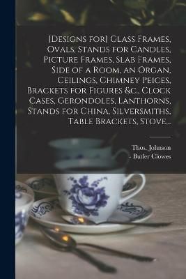 [Designs for] Glass Frames, Ovals, Stands for Candles, Picture Frames, Slab Frames, Side of a Room, an Organ, Ceilings, Chimney Peices, Brackets ...
